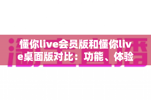 懂你live会员版和懂你live桌面版对比：功能、体验与选购全攻略
