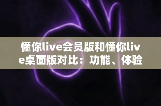 懂你live会员版和懂你live桌面版对比：功能、体验与选购全攻略