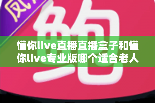 懂你live直播直播盒子和懂你live专业版哪个适合老人？长辈看直播追剧的选购全攻略