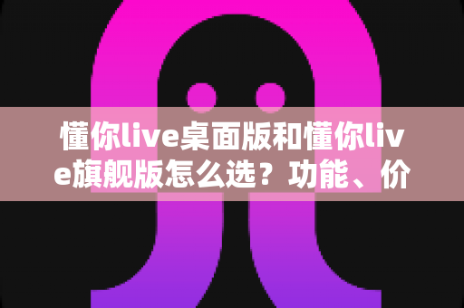 懂你live桌面版和懂你live旗舰版怎么选？功能、价格、适用人群全方位对比，看完这篇再做决定！