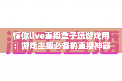 懂你live直播盒子玩游戏用:游戏主播必备的直播神器全面解析 懂你live直播盒子玩游戏用:游戏主播必备的直播神器全面解析