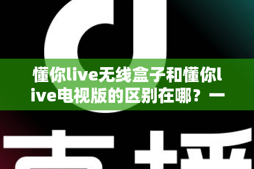 懂你live无线盒子和懂你live电视版的区别在哪?一文看懂两大版本如何选择 懂你live无线盒子和懂你live电视版的区别在哪?一文看懂两大版本如何选择