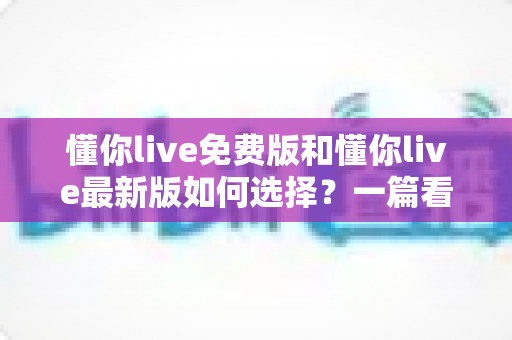 懂你live免费版和懂你live最新版如何选择？一篇看懂版本差异的全景式选择指南
