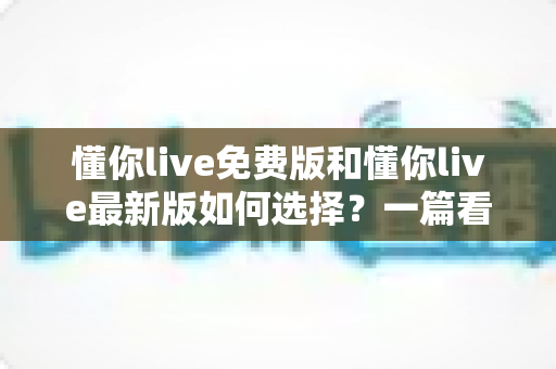 懂你live免费版和懂你live最新版如何选择？一篇看懂版本差异的全景式选择指南