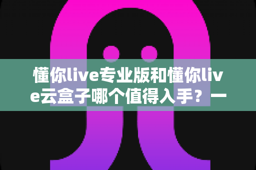 懂你live专业版和懂你live云盒子哪个值得入手?一篇讲透两者差异的实用选购指南 懂你live专业版和懂你live云盒子哪个值得入手?一篇讲透两者差异的实用选购指南