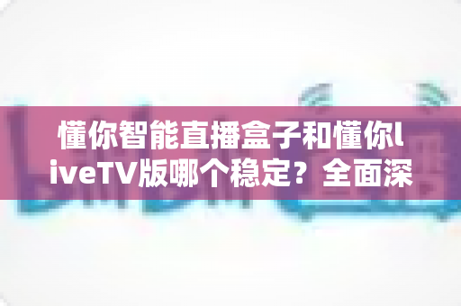 懂你智能直播盒子和懂你liveTV版哪个稳定？全面深度对比测评助你选对不踩坑