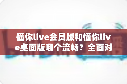 懂你live会员版和懂你live桌面版哪个流畅?全面对比助你选出最佳直播体验方案 懂你live会员版和懂你live桌面版哪个流畅?全面对比助你选出最佳直播体验方案