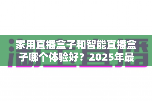家用直播盒子和智能直播盒子哪个体验好？2025年最新选购指南全面解析