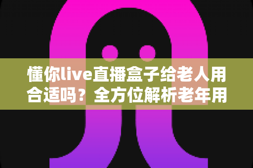 懂你live直播盒子给老人用合适吗？全方位解析老年用户的使用体验与选购指南