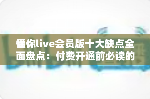 懂你live会员版十大缺点全面盘点:付费开通前必读的真实体验与避坑指南 懂你live会员版十大缺点全面盘点:付费开通前必读的真实体验与避坑指南