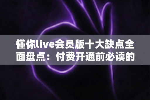 懂你live会员版十大缺点全面盘点:付费开通前必读的真实体验与避坑指南 懂你live会员版十大缺点全面盘点:付费开通前必读的真实体验与避坑指南