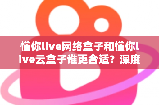 懂你live网络盒子和懂你live云盒子谁更合适?深度对比分析帮你选对不选贵 懂你live网络盒子和懂你live云盒子谁更合适?深度对比分析帮你选对不选贵
