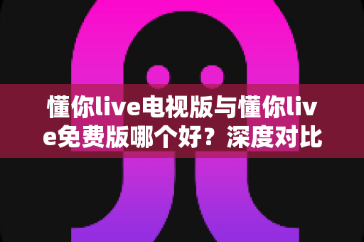 懂你live电视版与懂你live免费版哪个好？深度对比分析助你选出最适合的观影方案