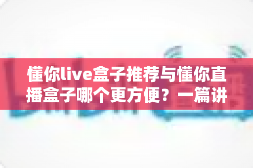 懂你live盒子推荐与懂你直播盒子哪个更方便?一篇讲透差异的实用选购指南 懂你live盒子推荐与懂你直播盒子哪个更方便?一篇讲透差异的实用选购指南
