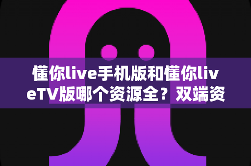 懂你live手机版和懂你liveTV版哪个资源全？双端资源差异、体验对比与选择建议一文讲透