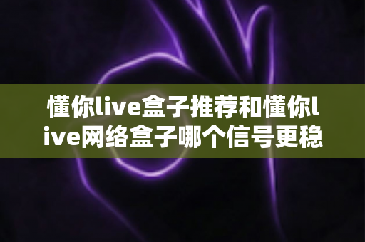 懂你live盒子推荐和懂你live网络盒子哪个信号更稳定？深度对比评测帮你选对不踩坑