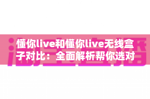 懂你live和懂你live无线盒子对比：全面解析帮你选对K歌直播好帮手