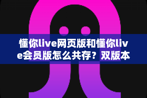 懂你live网页版和懂你live会员版怎么共存？双版本协同使用全攻略