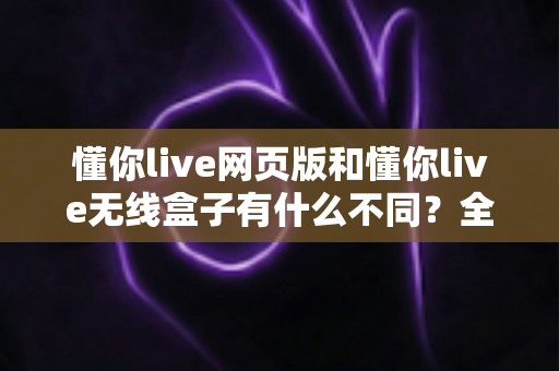 懂你live网页版和懂你live无线盒子有什么不同?全面解析两大版本差异与选购指南 懂你live网页版和懂你live无线盒子有什么不同?全面解析两大版本差异与选购指南