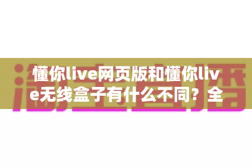 懂你live网页版和懂你live无线盒子有什么不同?全面解析两大版本差异与选购指南 懂你live网页版和懂你live无线盒子有什么不同?全面解析两大版本差异与选购指南