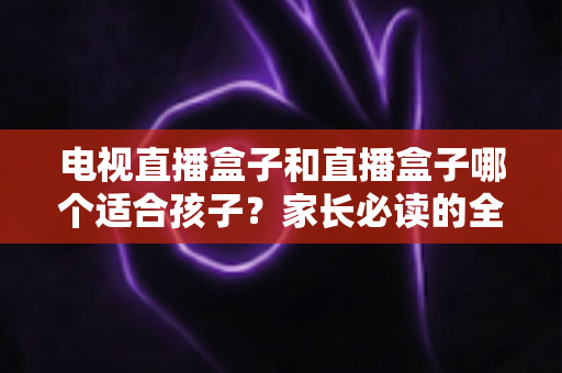 电视直播盒子和直播盒子哪个适合孩子?家长必读的全面选购指南与安全使用建议 电视直播盒子和直播盒子哪个适合孩子?家长必读的全面选购指南与安全使用建议