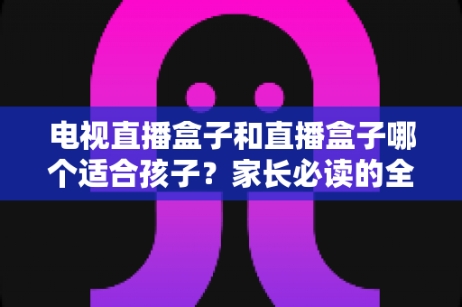 电视直播盒子和直播盒子哪个适合孩子?家长必读的全面选购指南与安全使用建议 电视直播盒子和直播盒子哪个适合孩子?家长必读的全面选购指南与安全使用建议