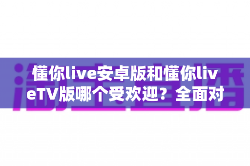 懂你live安卓版和懂你liveTV版哪个受欢迎？全面对比分析与选择指南