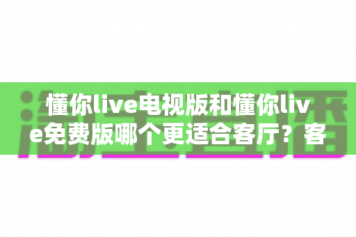 懂你live电视版和懂你live免费版哪个更适合客厅?客厅大屏观影最优选择全解析 懂你live电视版和懂你live免费版哪个更适合客厅?客厅大屏观影最优选择全解析