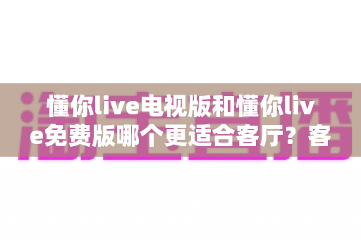 懂你live电视版和懂你live免费版哪个更适合客厅?客厅大屏观影最优选择全解析 懂你live电视版和懂你live免费版哪个更适合客厅?客厅大屏观影最优选择全解析