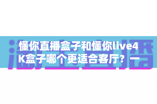 懂你直播盒子和懂你live4K盒子哪个更适合客厅？一篇看懂客厅电视盒选购的深度指南