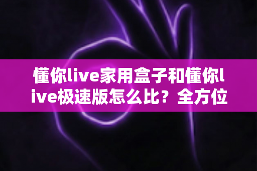 懂你live家用盒子和懂你live极速版怎么比？全方位深度对比解析，帮你选对产品不踩坑