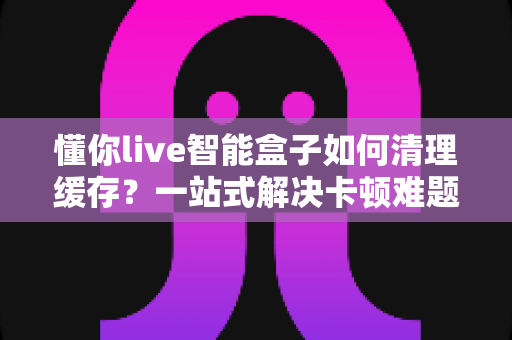 懂你live智能盒子如何清理缓存？一站式解决卡顿难题的完整指南