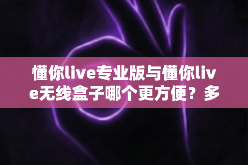 懂你live专业版与懂你live无线盒子哪个更方便？多维度深度对比，帮你选对不纠结！