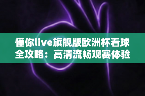 懂你live旗舰版欧洲杯看球全攻略：高清流畅观赛体验一站式指南