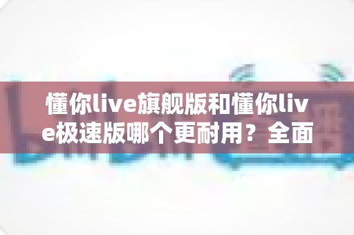 懂你live旗舰版和懂你live极速版哪个更耐用?全面对比解析帮你选对版本 懂你live旗舰版和懂你live极速版哪个更耐用?全面对比解析帮你选对版本