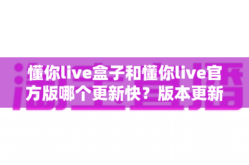 懂你live盒子和懂你live官方版哪个更新快?版本更新速度与选择全解析 懂你live盒子和懂你live官方版哪个更新快?版本更新速度与选择全解析