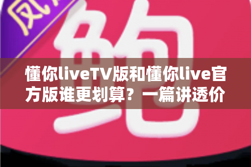 懂你liveTV版和懂你live官方版谁更划算？一篇讲透价格、功能与真实体验的高性价比对比指南