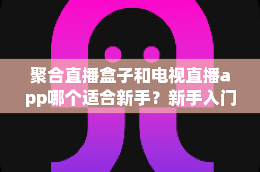 聚合直播盒子和电视直播app哪个适合新手?新手入门选购全指南一文讲透 聚合直播盒子和电视直播app哪个适合新手?新手入门选购全指南一文讲透