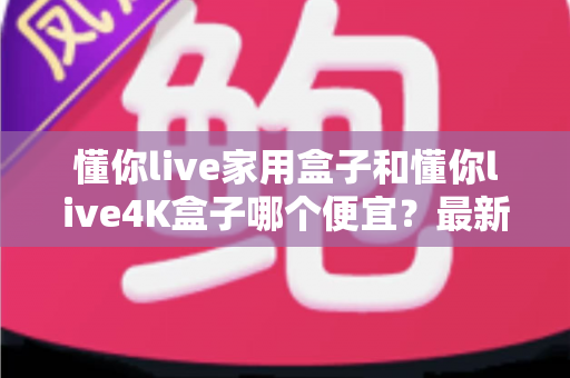 懂你live家用盒子和懂你live4K盒子哪个便宜?最新价格对比与高性价比选购指南 懂你live家用盒子和懂你live4K盒子哪个便宜?最新价格对比与高性价比选购指南