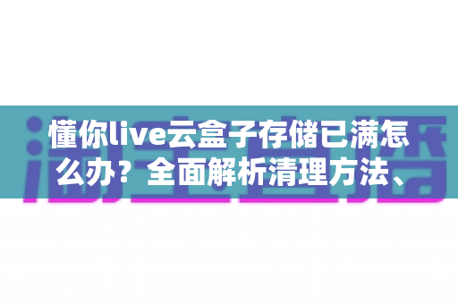 懂你live云盒子存储已满怎么办？全面解析清理方法、扩容技巧与预防指南
