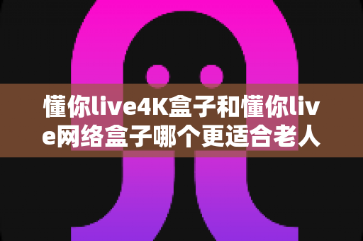懂你live4K盒子和懂你live网络盒子哪个更适合老人用？老人电视盒子选购全攻略与深度对比
