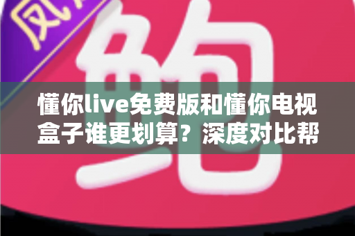 懂你live免费版和懂你电视盒子谁更划算？深度对比帮你选对不花冤枉钱