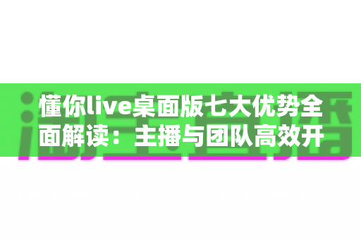 懂你live桌面版七大优势全面解读：主播与团队高效开播的专业直播之选