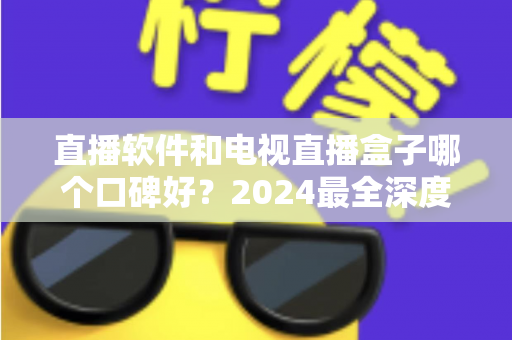 直播软件和电视直播盒子哪个口碑好？2024最全深度对比解析，帮你选出最适合的家庭观播方案