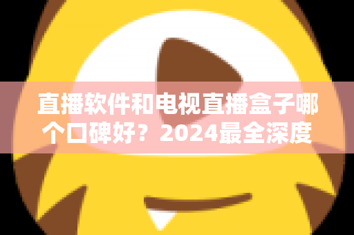 直播软件和电视直播盒子哪个口碑好？2024最全深度对比解析，帮你选出最适合的家庭观播方案