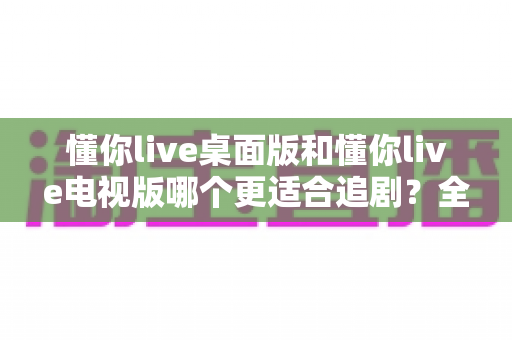 懂你live桌面版和懂你live电视版哪个更适合追剧？全面对比帮你找到最佳追剧伴侣