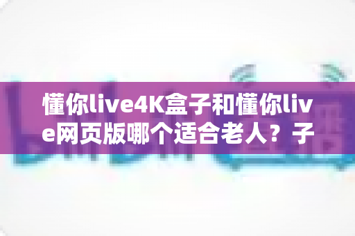 懂你live4K盒子和懂你live网页版哪个适合老人?子女必看的选购指南 懂你live4K盒子和懂你live网页版哪个适合老人?子女必看的选购指南