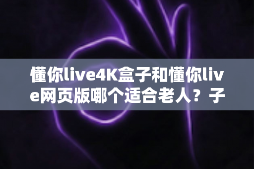 懂你live4K盒子和懂你live网页版哪个适合老人?子女必看的选购指南 懂你live4K盒子和懂你live网页版哪个适合老人?子女必看的选购指南