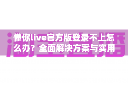 懂你live官方版登录不上怎么办？全面解决方案与实用排查指南助你快速恢复使用