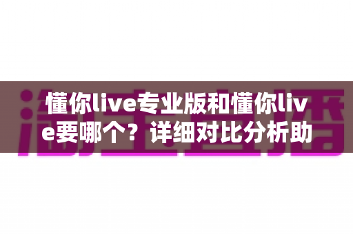 懂你live专业版和懂你live要哪个?详细对比分析助你轻松做出最佳选择 懂你live专业版和懂你live要哪个?详细对比分析助你轻松做出最佳选择